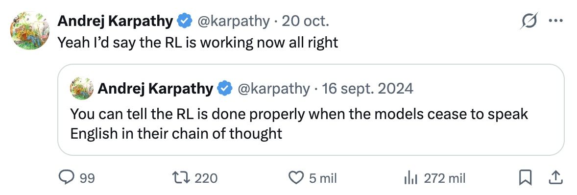 Andrej Karpathy, Oct 20: Yeah I'd say the RL is working now. Quoting his 2024 post: you can tell the RL is done properly when the models cease to speak English in their chain of thought.